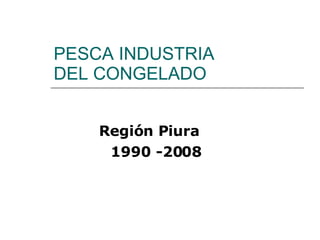 PESCA INDUSTRIA DEL CONGELADO Región Piura 1990 -2008 