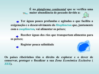 É na plataforma continental que se verifica uma
                  maior abundância de pescado devido a:

           Ter águas pouco profundas e agitadas o que facilita a
    oxigenação e o desenvolvimento do fitoplâncton que, juntamente
    com o zooplâncton, vai alimentar os peixes;
            Receber águas dos rios que transportam alimentos para
    os peixes;
           Registar pouca salinidade.



Os países ribeirinhos têm o direito de explorar e o dever de
conservar, proteger e fiscalizar a sua Zona Económica Exclusiva (
ZEE).
 