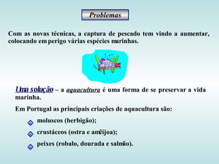 Problemas

Com as novas técnicas, a captura de pescado tem vindo a aumentar,
colocando em perigo várias espécies marinhas.




  Uma solução – a aquacultura é uma forma de se preservar a vida
  marinha.
  Em Portugal as principais criações de aquacultura são:
         moluscos (berbigão);
         crustáceos (ostra e amêijoa);
         peixes (robalo, dourada e salmão).
 