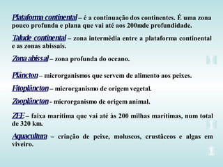 Plataforma continental – é a continuação dos continentes. É uma zona
pouco profunda e plana que vai até aos 200mde profundidade.
Talude continental – zona intermédia entre a plataforma continental
e as zonas abissais.
Zona abissal – zona profunda do oceano.

Plâncton – microrganismos que servem de alimento aos peixes.
Fitoplâncton – microrganismo de origem vegetal.
Zooplâncton - microrganismo de origem animal.
ZEE – faixa marítima que vai até às 200 milhas marítimas, num total
de 320 km.
Aquacultura – criação de peixe, moluscos, crustâceos e algas em
viveiro.
 
