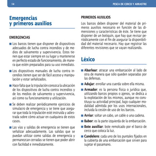14 PESCA DE CERCO Y ARRASTRE
Emergencias
y primeros auxilios
EMERGENCIAS
	Los barcos tienen que disponer de dispositivos
adecuados de lucha contra incendios y de me-
dios de salvamento y supervivencia. Éstos tie-
nen que estar siempre en su lugar y mantenerse
en perfecto estado de funcionamiento, de mane-
ra que estén preparados para su uso inmediato.
	Los dispositivos manuales de lucha contra in-
cendios tienen que ser de fácil acceso y manipu-
lación y estar señalizados.
	Hacefaltaquelatripulaciónconozcalaubicación
de los dispositivos de lucha contra incendios y
de los medios de salvamento y supervivencia,
así como su funcionamiento y utilización.
	Se deben realizar periódicamente ejercicios de
simulacro de emergencia y se tiene que asegu-
rar que toda la tripulación esté instruida y adies-
trada sobre cómo actuar en cualquiera de estos
casos.
	Las vías y salidas de emergencia se tienen que
señalizar adecuadamente. Las salidas que se
puedan utilizar como salidas de emergencia y
permanezcan cerradas se tienen que poder abrir
con facilidad e inmediatamente.
PRIMEROS AUXILIOS
Los barcos deben disponer del material de pri-
meros auxilios necesario en función de las di-
mensiones y características de éste. Se tiene que
disponer de un botiquín, que hay que revisar pe-
riódicamente con el fin de asegurar la disponibili-
dad del material necesario. Hay que registrar las
diferentes revisiones que se vayan realizando.
Léxico
	Abarloar: atracar una embarcación al lado de
otra de manera que sólo queden separadas por
las defensas.
	Adujar: enrollar una cuerda sobre ella misma.
	Armador: es la persona física o jurídica que,
utilizando barcos propios o ajenos, se dedica a
la explotación de los mismos, aunque no cons-
tituya su actividad principal, bajo cualquier mo-
dalidad admitida por los usos internacionales,
incluida la cesión de uso de los barcos.
	Arriar: soltar un cabo, un cable o una cadena.
	Babor: es la parte izquierda de la embarcación.
	Bote auxiliar: bote remolcado por el barco de
cerco que coloca la luz.
	Candelero: cada uno de los puntales fijados en
la cubierta de una embarcación que sirven para
sujetar el pasamano.
 