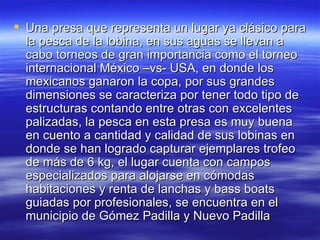 Una presa que representa un lugar ya clásico para la pesca de la lobina, en sus aguas se llevan a cabo torneos de gran importancia como el torneo internacional México –vs- USA, en donde los mexicanos ganaron la copa, por sus grandes dimensiones se caracteriza por tener todo tipo de estructuras contando entre otras con excelentes palizadas, la pesca en esta presa es muy buena en cuento a cantidad y calidad de sus lobinas en donde se han logrado capturar ejemplares trofeo de más de 6 kg, el lugar cuenta con campos especializados para alojarse en cómodas habitaciones y renta de lanchas y bass boats guiadas por profesionales, se encuentra en el municipio de Gómez Padilla y Nuevo Padilla  