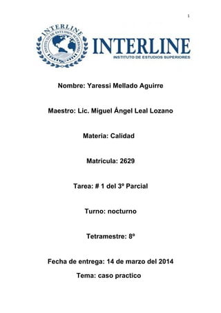 1
Nombre: Yaressi Mellado Aguirre
Maestro: Lic. Miguel Ángel Leal Lozano
Materia: Calidad
Matricula: 2629
Tarea: # 1 del 3º Parcial
Turno: nocturno
Tetramestre: 8º
Fecha de entrega: 14 de marzo del 2014
Tema: caso practico
 