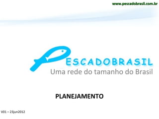 www.pescadobrasil.com.br




                  Uma rede do tamanho do Brasil


                   PLANEJAMENTO

V01 – 23jun2012
 