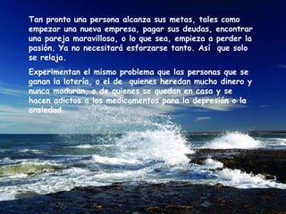 Tan pronto una persona alcanza sus metas, tales como empezar una nueva empresa, pagar sus deudas, encontrar una pareja maravillosa, o lo que sea, empieza a perder la pasión. Ya no necesitará esforzarse tanto. Así  que solo se relaja.  Experimentan el mismo problema que las personas que se ganan la lotería, o el de  quienes heredan mucho dinero y nunca maduran, o de quienes se quedan en casa y se hacen adictos a los medicamentos para la depresión o la ansiedad.  