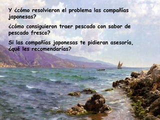 Y ¿cómo resolvieron el problema las compañías japonesas?  ¿cómo consiguieron traer pescado con sabor de pescado fresco?  Si las compañías japonesas te pidieran asesoría, ¿qué les recomendarías?  