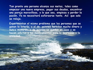 Tan pronto una persona alcanza sus metas, tales como
empezar una nueva empresa, pagar sus deudas, encontrar
una pareja maravillosa, o lo que sea, empieza a perder la
pasión. Ya no necesitará esforzarse tanto. Así que solo
se relaja.
Experimentan el mismo problema que las personas que se
ganan la lotería, o el de quienes heredan mucho dinero y
nunca maduran, o de quienes se quedan en casa y se
hacen adictos a los medicamentos para la depresión o la
ansiedad.
 