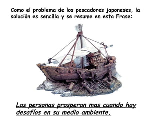 Como el problema de los pescadores japoneses, la
solución es sencilla y se resume en esta Frase:




 Las personas prosperan mas cuando hay
 desafíos en su medio ambiente.
 