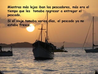 Mientras más lejos iban los pescadores, más era el
tiempo que les tomaba regresar a entregar el
pescado.
Si el viaje tomaba varios días, el pescado ya no
estaba fresco.
 