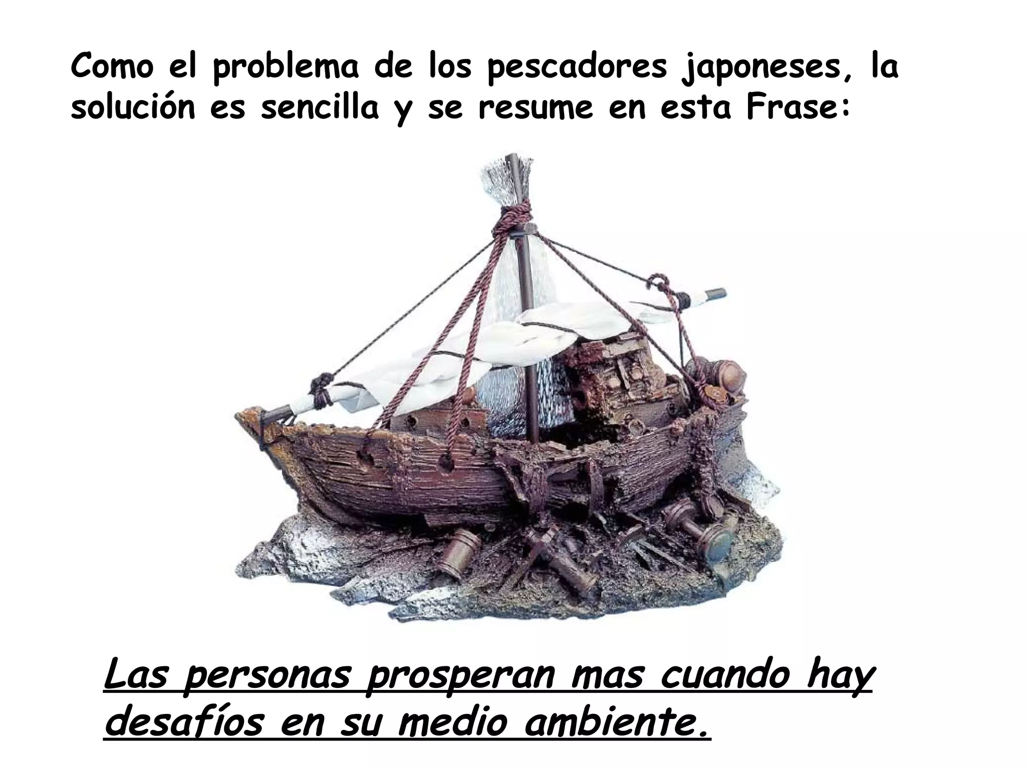 Como el problema de los pescadores japoneses, la
solución es sencilla y se resume en esta Frase:
Las personas prosperan mas cuando hay
desafíos en su medio ambiente.
 