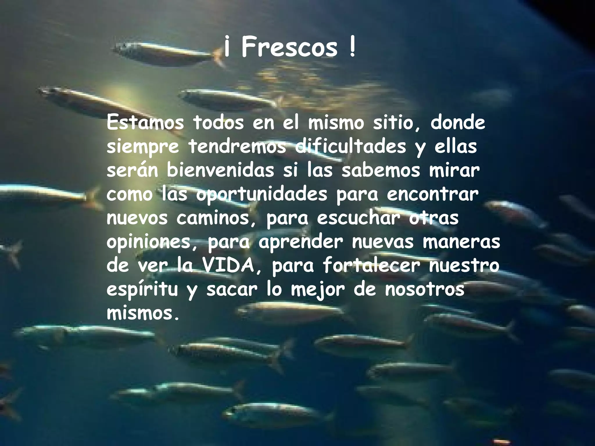 Estamos todos en el mismo sitio, donde
siempre tendremos dificultades y ellas
serán bienvenidas si las sabemos mirar
como las oportunidades para encontrar
nuevos caminos, para escuchar otras
opiniones, para aprender nuevas maneras
de ver la VIDA, para fortalecer nuestro
espíritu y sacar lo mejor de nosotros
mismos.
¡ Frescos !
 