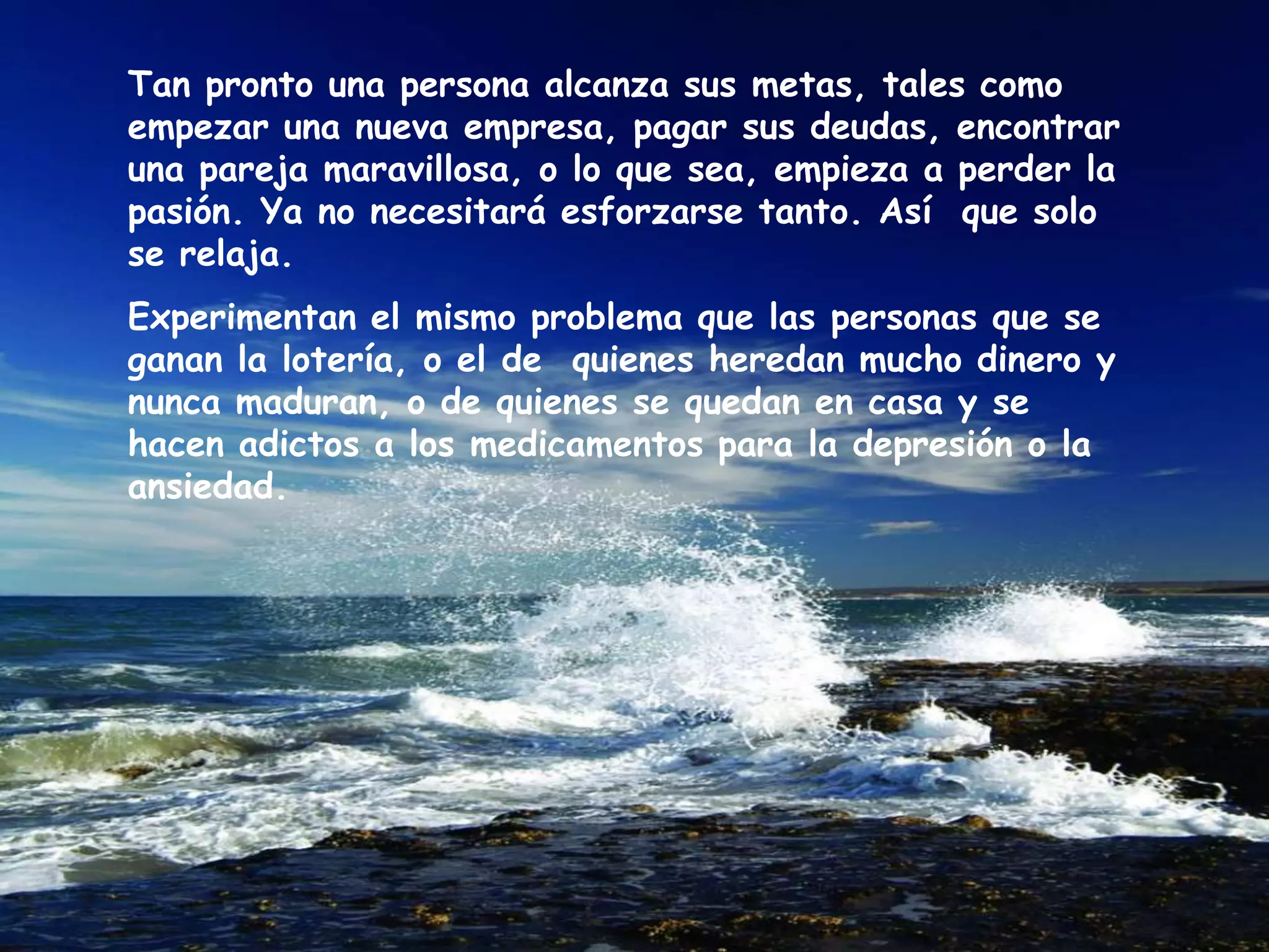 Tan pronto una persona alcanza sus metas, tales como empezar una nueva empresa, pagar sus deudas, encontrar una pareja maravillosa, o lo que sea, empieza a perder la pasión. Ya no necesitará esforzarse tanto. Así  que solo se relaja. Experimentan el mismo problema que las personas que se ganan la lotería, o el de  quienes heredan mucho dinero y nunca maduran, o de quienes se quedan en casa y se hacen adictos a los medicamentos para la depresión o la ansiedad. 