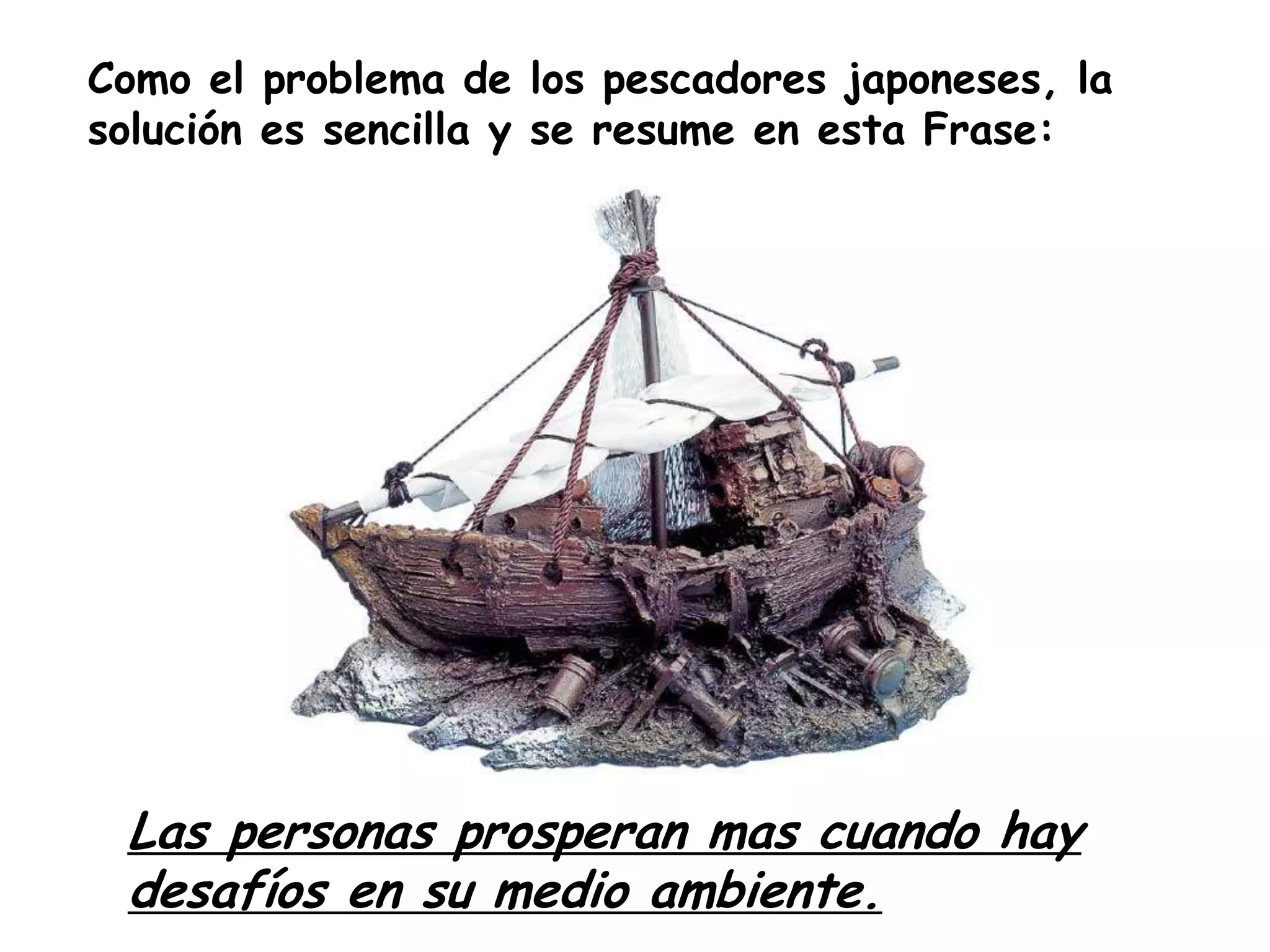 Como el problema de los pescadores japoneses, la solución es sencilla y se resume en esta Frase: Las personas prosperan mas cuando hay desafíos en su medio ambiente.