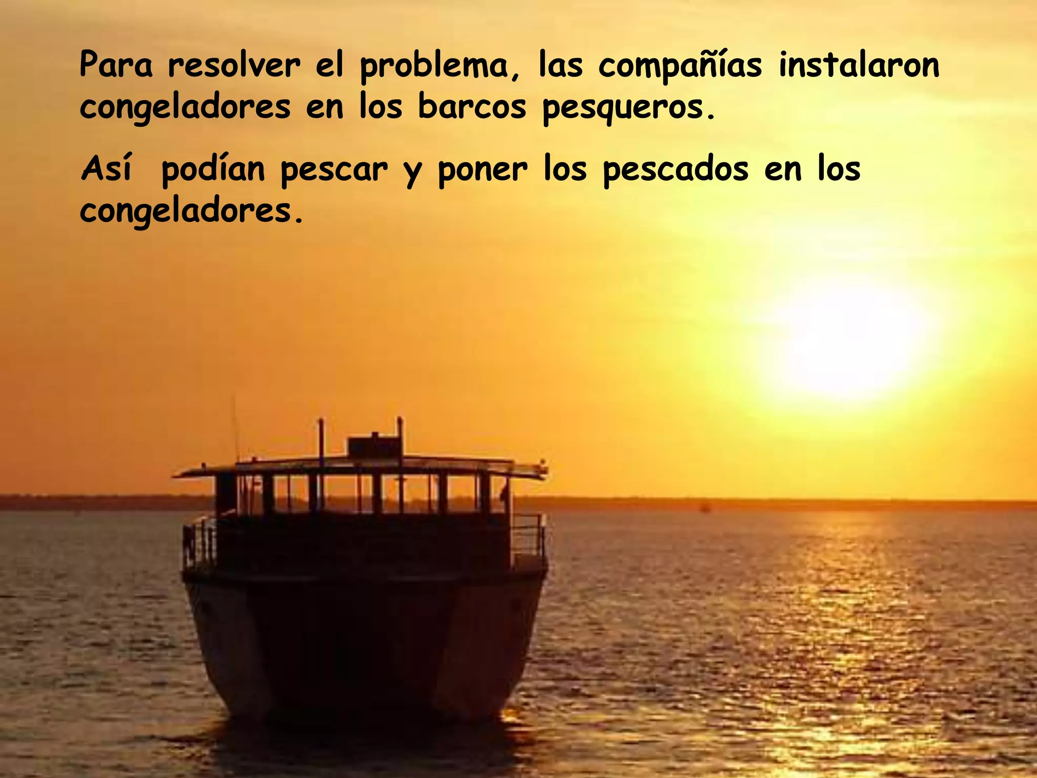 Para resolver el problema, las compañías instalaron congeladores en los barcos pesqueros. Así  podían pescar y poner los pescados en los congeladores.
