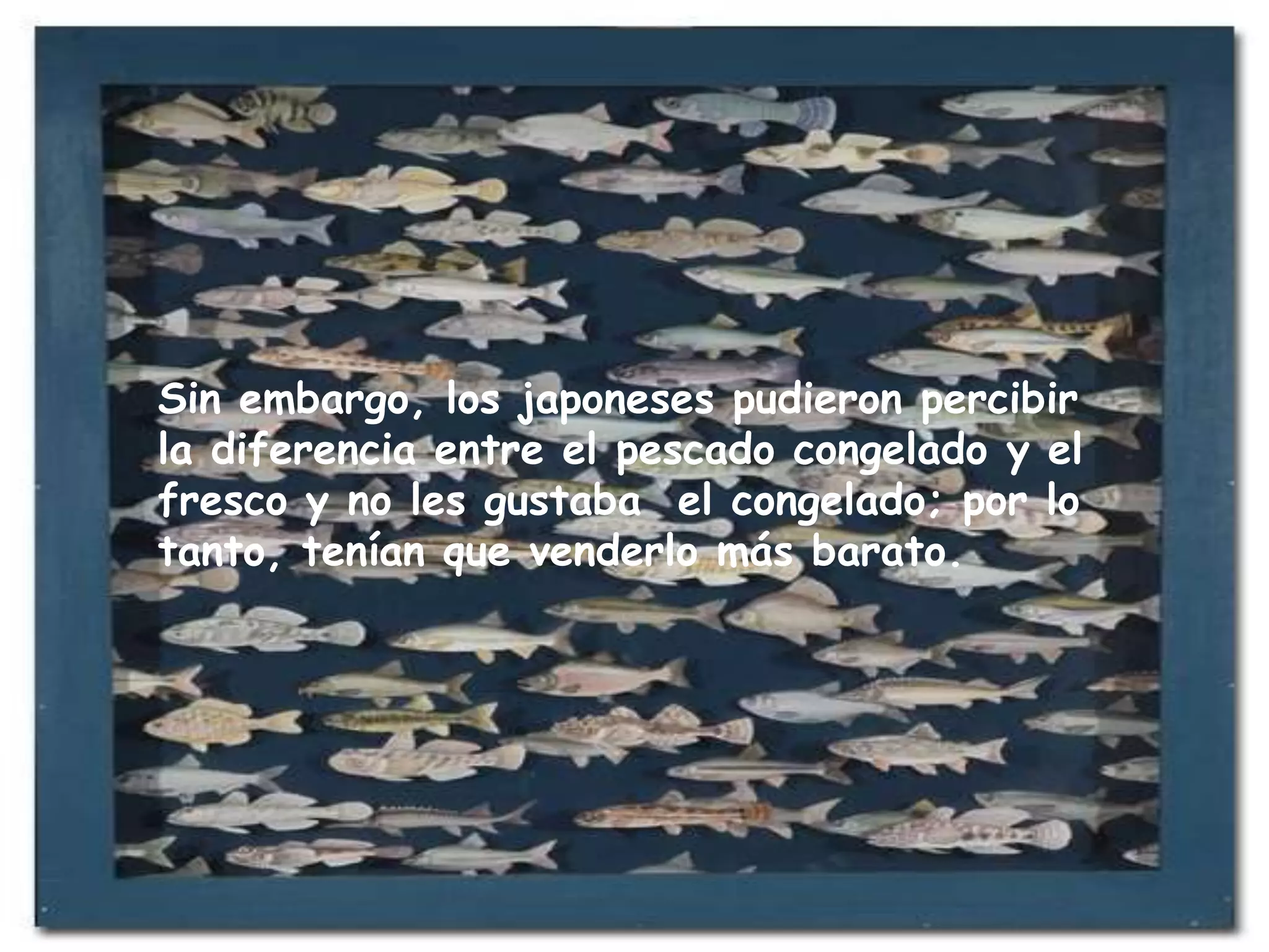 Sin embargo, los japoneses pudieron percibir la diferencia entre el pescado congelado y el fresco y no les gustaba  el congelado; por lo tanto, tenían que venderlo más barato.  