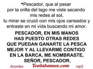 Pescador, que al pasar
por la orilla del lago me viste secando
mis redes al sol,
tu mirar se cruzó con mis ojos cansados y
entraste en mi vida buscando mi amor.
PESCADOR, EN MIS MANOS
HAS PUESTO OTRAS REDES
QUE PUEDAN GANARTE LA PESCA
MEJOR Y AL LLEVARME CONTIGO
EN LA BARCA, ME NOMBRASTE,
SEÑOR, PESCADOR.