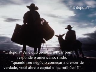 “ E depois?” “ E depois? Aí é que começa a ficar bom”,  responde o americano, rindo;  “quando seu negócio começar a crescer de verdade, você abre o capital e faz milhões!!!” 