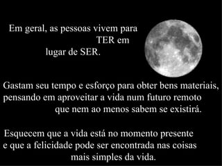 Em geral, as pessoas vivem para  TER em lugar de SER. Gastam seu tempo e esforço para obter bens materiais, pensando em aproveitar a vida num futuro remoto  que nem ao menos sabem se existirá.  Esquecem que a vida está no momento presente  e que a felicidade pode ser encontrada nas coisas  mais simples da vida. 