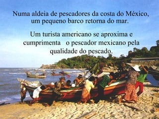 Numa aldeia de pescadores da costa do México, um pequeno barco retorna do mar.  Um turista americano se aproxima e cumprimenta  o pescador mexicano pela qualidade do pescado. 