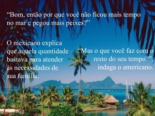 “ Bom, então por que você não ficou mais tempo no mar e pegou mais peixes?” O mexicano explica  que aquela quantidade bastava para atender  às necessidades de  sua família. “ Mas o que você faz com o resto do seu tempo?”, indaga o americano. 