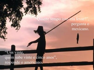 “ Quanto tempo isso iria levar?”,  pergunta o mexicano. “ Uns vinte,  quem sabe vinte e cinco anos”,  responde o americano. 
