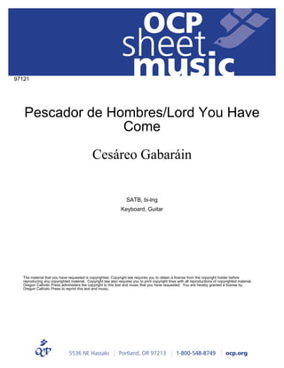 sheet
music
5536 NE Hassalo | Portland, OR 97213 | 1-800-548-8749 | ocp.org
OCP
Pescador de Hombres/Lord You Have
Come
97121
SATB, bi-lng
Keyboard, Guitar
Cesáreo Gabaráin
The material that you have requested is copyrighted. Copyright law requires you to obtain a license from the copyright holder before
reproducing any copyrighted material. Copyright law also requires you to print copyright lines with all reproductions of copyrighted material.
Oregon Catholic Press administers the copyright to this text and music that you have requested. You are hereby granted a license by
Oregon Catholic Press to reprint this text and music.
 