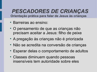 Barreiras ao ensino: O pensamento de que as crianças não precisam aceitar a Jesus: filho de peixe A pregação às crianças não é priorizada Não se acredita na conversão de crianças Esperar delas o comportamento de adultos Classes diminuem quando pessoas insensíveis tem autoridade sobre eles PESCADORES DE CRIANÇAS Orientação prática para falar de Jesus às crianças 