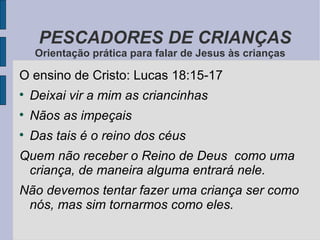 O ensino de Cristo: Lucas 18:15-17 Deixai vir a mim as criancinhas Nãos as impeçais Das tais é o reino dos céus Quem não receber o Reino de Deus  como uma criança, de maneira alguma entrará nele. Não devemos tentar fazer uma criança ser como nós, mas sim tornarmos como eles. PESCADORES DE CRIANÇAS Orientação prática para falar de Jesus às crianças 