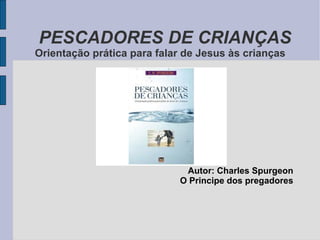 PESCADORES DE CRIANÇAS Orientação prática para falar de Jesus às crianças Autor: Charles Spurgeon O Principe dos pregadores 