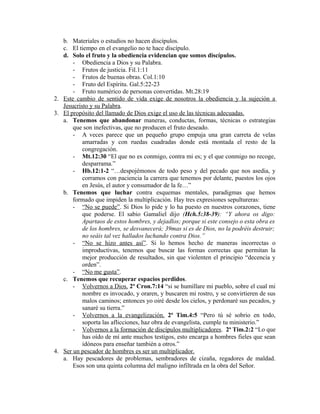b. Materiales o estudios no hacen discípulos.
c. El tiempo en el evangelio no te hace discípulo.
d. Solo el fruto y la obediencia evidencian que somos discípulos.
- Obediencia a Dios y su Palabra.
- Frutos de justicia. Fil.1:11
- Frutos de buenas obras. Col.1:10
- Fruto del Espíritu. Gal.5:22-23
- Fruto numérico de personas convertidas. Mt.28:19
2. Este cambio de sentido de vida exige de nosotros la obediencia y la sujeción a
Jesucristo y su Palabra.
3. El propósito del llamado de Dios exige el uso de las técnicas adecuadas.
a. Tenemos que abandonar maneras, conductas, formas, técnicas o estrategias
que son inefectivas, que no producen el fruto deseado.
- A veces parece que un pequeño grupo empuja una gran carreta de velas
amarradas y con ruedas cuadradas donde está montada el resto de la
congregación.
- Mt.12:30 “El que no es conmigo, contra mi es; y el que conmigo no recoge,
desparrama.”
- Hb.12:1-2 “…despojémonos de todo peso y del pecado que nos asedia, y
corramos con paciencia la carrera que tenemos por delante, puestos los ojos
en Jesús, el autor y consumador de la fe…”
b. Tenemos que luchar contra esquemas mentales, paradigmas que hemos
formado que impiden la multiplicación. Hay tres expresiones sepultureras:
- “No se puede”. Si Dios lo pide y lo ha puesto en nuestros corazones, tiene
que poderse. El sabio Gamaliel dijo (Hch.5:38-39): “Y ahora os digo:
Apartaos de estos hombres, y dejadlos; porque si este consejo o esta obra es
de los hombres, se desvanecerá; 39mas si es de Dios, no la podréis destruir;
no seáis tal vez hallados luchando contra Dios.”
- “No se hizo antes así”. Si lo hemos hecho de maneras incorrectas o
improductivas, tenemos que buscar las formas correctas que permitan la
mejor producción de resultados, sin que violenten el principio “decencia y
orden”.
- “No me gusta”.
c. Tenemos que recuperar espacios perdidos.
- Volvernos a Dios. 2º Cron.7:14 “si se humillare mi pueblo, sobre el cual mi
nombre es invocado, y oraren, y buscaren mi rostro, y se convirtieren de sus
malos caminos; entonces yo oiré desde los cielos, y perdonaré sus pecados, y
sanaré su tierra.”
- Volvernos a la evangelización. 2ª Tim.4:5 “Pero tú sé sobrio en todo,
soporta las aflicciones, haz obra de evangelista, cumple tu ministerio.”
- Volvernos a la formación de discípulos multiplicadores. 2ª Tim.2:2 “Lo que
has oído de mí ante muchos testigos, esto encarga a hombres fieles que sean
idóneos para enseñar también a otros.”
4. Ser un pescador de hombres es ser un multiplicador.
a. Hay pescadores de problemas, sembradores de cizaña, regadores de maldad.
Esos son una quinta columna del maligno infiltrada en la obra del Señor.
 