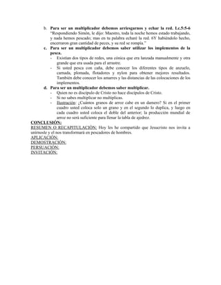 b. Para ser un multiplicador debemos arriesgarnos y echar la red. Lc.5:5-6
“Respondiendo Simón, le dijo: Maestro, toda la noche hemos estado trabajando,
y nada hemos pescado; mas en tu palabra echaré la red. 6Y habiéndolo hecho,
encerraron gran cantidad de peces, y su red se rompía.”
c. Para ser un multiplicador debemos saber utilizar los implementos de la
pesca.
- Existían dos tipos de redes, una cónica que era lanzada manualmente y otra
grande que era usada para el arrastre.
- Si usted pesca con caña, debe conocer los diferentes tipos de anzuelo,
carnada, plomada, flotadores y nylon para obtener mejores resultados.
También debe conocer los amarres y las distancias de las colocaciones de los
implementos.
d. Para ser un multiplicador debemos saber multiplicar.
- Quien no es discípulo de Cristo no hace discípulos de Cristo.
- Si no sabes multiplicar no multiplicas.
- Ilustración: ¿Cuántos granos de arroz cabe en un damero? Si en el primer
cuadro usted coloca solo un grano y en el segundo lo duplica, y luego en
cada cuadro usted coloca el doble del anterior; la producción mundial de
arroz no será suficiente para llenar la tabla de ajedrez.
CONCLUSIÓN:
RESUMEN O RECAPITULACIÓN: Hoy les he compartido que Jesucristo nos invita a
unírnosle y el nos transformará en pescadores de hombres.
APLICACIÓN:
DEMOSTRACIÓN:
PERSUACIÓN:
INVITACIÓN:
 