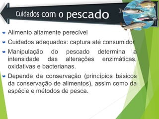 Alimento altamente perecível
Cuidados adequados: captura até consumidor
Manipulação do pescado determina a
intensidade das alterações enzimáticas,
oxidativas e bacterianas.
Depende da conservação (princípios básicos
da conservação de alimentos), assim como da
espécie e métodos de pesca.
 