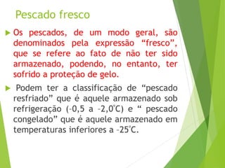 Pescado fresco
 Os pescados, de um modo geral, são
denominados pela expressão “fresco”,
que se refere ao fato de não ter sido
armazenado, podendo, no entanto, ter
sofrido a proteção de gelo.
 Podem ter a classificação de “pescado
resfriado” que é aquele armazenado sob
refrigeração (–0,5 a –2,0ºC) e “ pescado
congelado” que é aquele armazenado em
temperaturas inferiores a –25ºC.
 
