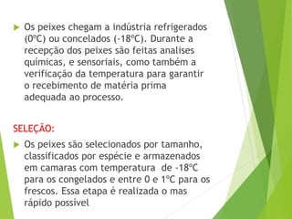  Os peixes chegam a indústria refrigerados
(0ºC) ou concelados (-18ºC). Durante a
recepção dos peixes são feitas analises
químicas, e sensoriais, como também a
verificação da temperatura para garantir
o recebimento de matéria prima
adequada ao processo.
SELEÇÃO:
 Os peixes são selecionados por tamanho,
classificados por espécie e armazenados
em camaras com temperatura de -18ºC
para os congelados e entre 0 e 1ºC para os
frescos. Essa etapa é realizada o mas
rápido possível
 