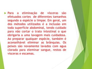  Para a eliminação de vísceras são
efetuados cortes de diferentes tamanhos
segundo a espécie a limpar. Em geral, um
dos métodos utilizados é a inclusão em
toda superfície abdominal, tendo cuidado
para não cortar o trato intestinal o que
obrigaria a uma lavagem mais cuidadosa.
Ao preparar qualquer espécie, também é
aconselhável eliminar as brânquias. Os
peixes são novamente lavados com agua
clorada para eleminar sangue, restos de
visceras e escamas.
 