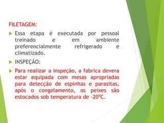 FILETAGEM:
 Essa etapa é executada por pessoal
treinado e em ambiente
preferencialmente refrigerado e
climatizado.
 INSPEÇÃO:
 Para realizar a inspeção, a fabrica devera
estar equipada com mesas apropriadas
para detecção de espinhas e parasitas,
após o congelamento, os peixes são
estocados sob temperatura de -20ºC.
 