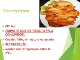Pescado fresco
 pH: 6,7
 FORMA DE USO DO PRODUTO PELO
CONSUMIDOR:
 Cozido, frito, em natura ou assado.
 REFRIGERAÇÃO:
 Manter sob refrigeração entre 0 -
2ºC.
 