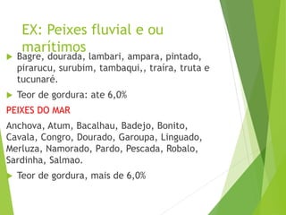 EX: Peixes fluvial e ou
marítimos
 Bagre, dourada, lambari, ampara, pintado,
pirarucu, surubim, tambaqui,, traíra, truta e
tucunaré.
 Teor de gordura: ate 6,0%
PEIXES DO MAR
Anchova, Atum, Bacalhau, Badejo, Bonito,
Cavala, Congro, Dourado, Garoupa, Linguado,
Merluza, Namorado, Pardo, Pescada, Robalo,
Sardinha, Salmao.
 Teor de gordura, mais de 6,0%
 