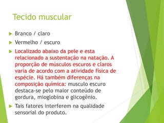 Tecido muscular
 Branco / claro
 Vermelho / escuro
 Localizado abaixo da pele e esta
relacionado a sustentação na natação. A
proporção de músculos escuros e claros
varia de acordo com a atividade física de
espécie. Há também diferenças na
composição química: musculo escuro
destaca-se pelo maior conteúdo de
gordura, mioglobina e glicogênio.
 Tais fatores interferem na qualidade
sensorial do produto.
 