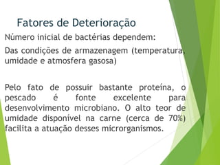 Fatores de Deterioração
Número inicial de bactérias dependem:
Das condições de armazenagem (temperatura,
umidade e atmosfera gasosa)
Pelo fato de possuir bastante proteína, o
pescado é fonte excelente para
desenvolvimento microbiano. O alto teor de
umidade disponível na carne (cerca de 70%)
facilita a atuação desses microrganismos.
 