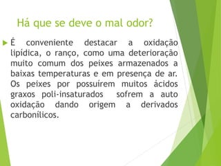 Há que se deve o mal odor?
 É conveniente destacar a oxidação
lipídica, o ranço, como uma deterioração
muito comum dos peixes armazenados a
baixas temperaturas e em presença de ar.
Os peixes por possuírem muitos ácidos
graxos poli-insaturados sofrem a auto
oxidação dando origem a derivados
carbonílicos.
 