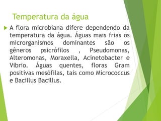 Temperatura da água
 A flora microbiana difere dependendo da
temperatura da água. Águas mais frias os
microrganismos dominantes são os
gêneros psicrófilos , Pseudomonas,
Alteromonas, Moraxella, Acinetobacter e
Vibrio. Águas quentes, floras Gram
positivas mesófilas, tais como Micrococcus
e Bacillus Bacillus.
 