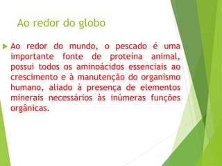 Ao redor do globo
 Ao redor do mundo, o pescado é uma
importante fonte de proteína animal,
possui todos os aminoácidos essenciais ao
crescimento e à manutenção do organismo
humano, aliado à presença de elementos
minerais necessários às inúmeras funções
orgânicas.
 