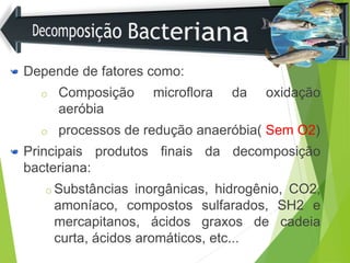 Depende de fatores como:
o Composição microflora da oxidação
aeróbia
o processos de redução anaeróbia( Sem O2)
Principais produtos finais da decomposição
bacteriana:
o Substâncias inorgânicas, hidrogênio, CO2,
amoníaco, compostos sulfarados, SH2 e
mercapitanos, ácidos graxos de cadeia
curta, ácidos aromáticos, etc...
 