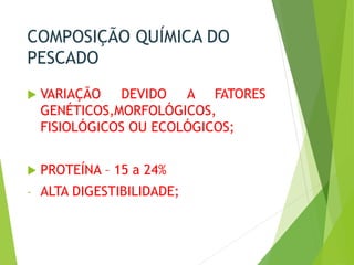 COMPOSIÇÃO QUÍMICA DO
PESCADO
 VARIAÇÃO DEVIDO A FATORES
GENÉTICOS,MORFOLÓGICOS,
FISIOLÓGICOS OU ECOLÓGICOS;
 PROTEÍNA – 15 a 24%
- ALTA DIGESTIBILIDADE;
 