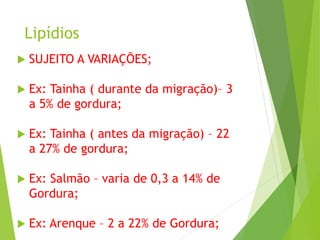 Lipídios
 SUJEITO A VARIAÇÕES;
 Ex: Tainha ( durante da migração)– 3
a 5% de gordura;
 Ex: Tainha ( antes da migração) – 22
a 27% de gordura;
 Ex: Salmão – varia de 0,3 a 14% de
Gordura;
 Ex: Arenque – 2 a 22% de Gordura;
 