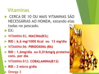 Vitaminas
 CERCA DE 10 OU MAIS VITAMINAS SÃO
NECESSÁRIAS AO HOMEM, estando elas
todas no pescado.
 EX:
 VITAMINA B3, NIACINA(B3);
 RID : 6,6 mg/1000 Kcal ou 13 mg/dia
 VITAMINA B6: PIRIDOXINA (B6)
 RID : 1,6mg/dia ou 0,016mg/g proteína
cons. por dia
 VITAMINA B12: COBALAMINA(B12)
 RID : 2 micro g/dia
 Omega 3
 