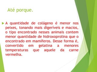 Até porque.
 A quantidade de colágeno é menor nos
peixes, tonando mais digeríveis e macios,
o tipo encontrado nesses animais contem
menor quantidade de hidroxoprolina que o
encontrado em mamíferos. Desse forma é,
convertido em gelatina a menores
temperaturas que aquele da carne
vermelha.
 