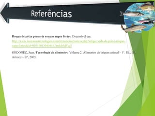 Roupa de peixe promete roupas super fortes. Disponível em:
http://www.inovacaotecnologica.com.br/noticias/noticia.php?artigo=seda-de-peixe-roupas-
superfortes&id=010160130404#.Uxn4dvldVqU
ORDONEZ, Juan. Tecnologia de alimentos. Volume 2. Alimentos de origem animal – 1a. Ed., Ed.
Artmed – SP, 2005.
 