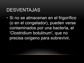 DESVENTAJAS
• Si no se almacenan en el frigorífico
(o en el congelador), pueden verse
contaminados por una bacteria, el
'Clostridium botulinum', que no
precisa oxígeno para sobrevivir,

 